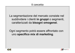 Il concetto
La segmentazione del mercato consiste nel
suddividere i clienti in gruppi o segmenti,
caratterizzati da bisogni omogenei.
Ogni segmento potrà essere affrontato con
uno specifico mix di marketing.
 