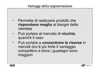 Vantaggi della segmentazione
• Permette di realizzare prodotti che
rispondano meglio ai bisogni della
clientela
• Può portare al mercato di nicchia,
quand’è il caso
• Può portare a concentrare le risorse in
mercati dov’è più forte il vantaggio
competitivo e dove i guadagni sono
maggiori
 