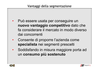Vantaggi della segmentazione
• Può essere usata per conseguire un
nuovo vantaggio competitivo dato che
fa considerare il mercato in modo diverso
dai concorrenti
• Consente di proporre l’azienda come
specialista nei segmenti prescelti
• Soddisfando in misura maggiore porta ad
un consumo più sostenuto
 