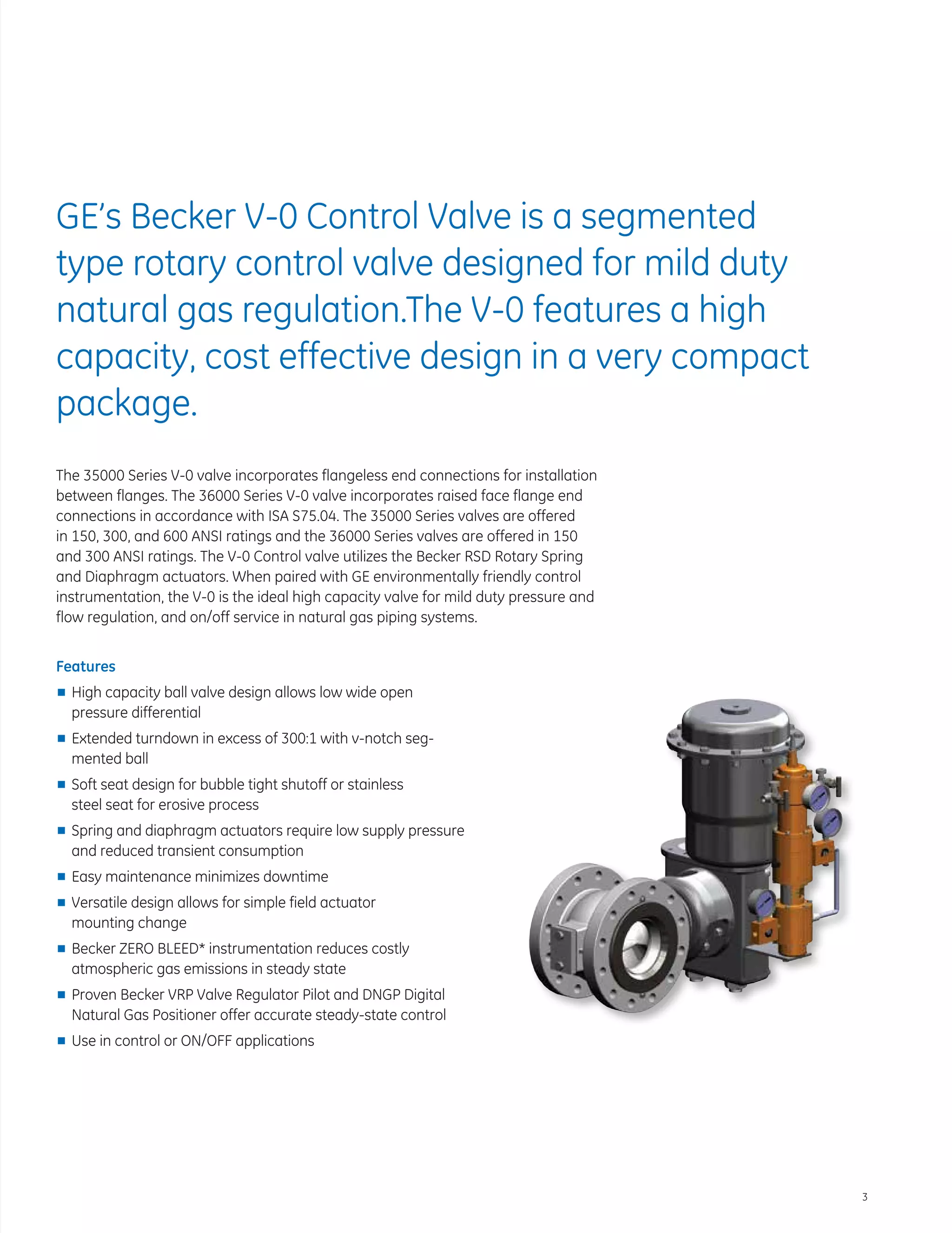 3
Features
■■ High capacity ball valve design allows low wide open
pressure differential
■■ Extended turndown in excess of 300:1 with v-notch seg-
mented ball
■■ Soft seat design for bubble tight shutoff or stainless
steel seat for erosive process
■■ Spring and diaphragm actuators require low supply pressure
and reduced transient consumption
■■ Easy maintenance minimizes downtime
■■ Versatile design allows for simple field actuator
mounting change
■■ Becker ZERO BLEED* instrumentation reduces costly
atmospheric gas emissions in steady state
■■ Proven Becker VRP Valve Regulator Pilot and DNGP Digital
Natural Gas Positioner offer accurate steady-state control
■■ Use in control or ON/OFF applications
The 35000 Series V-0 valve incorporates flangeless end connections for installation
between flanges. The 36000 Series V-0 valve incorporates raised face flange end
connections in accordance with ISA S75.04. The 35000 Series valves are offered
in 150, 300, and 600 ANSI ratings and the 36000 Series valves are offered in 150
and 300 ANSI ratings. The V-0 Control valve utilizes the Becker RSD Rotary Spring
and Diaphragm actuators. When paired with GE environmentally friendly control
instrumentation, the V-0 is the ideal high capacity valve for mild duty pressure and
flow regulation, and on/off service in natural gas piping systems.	
GE’s Becker V-0 Control Valve is a segmented
type rotary control valve designed for mild duty
natural gas regulation.The V-0 features a high
capacity, cost effective design in a very compact
package.
 