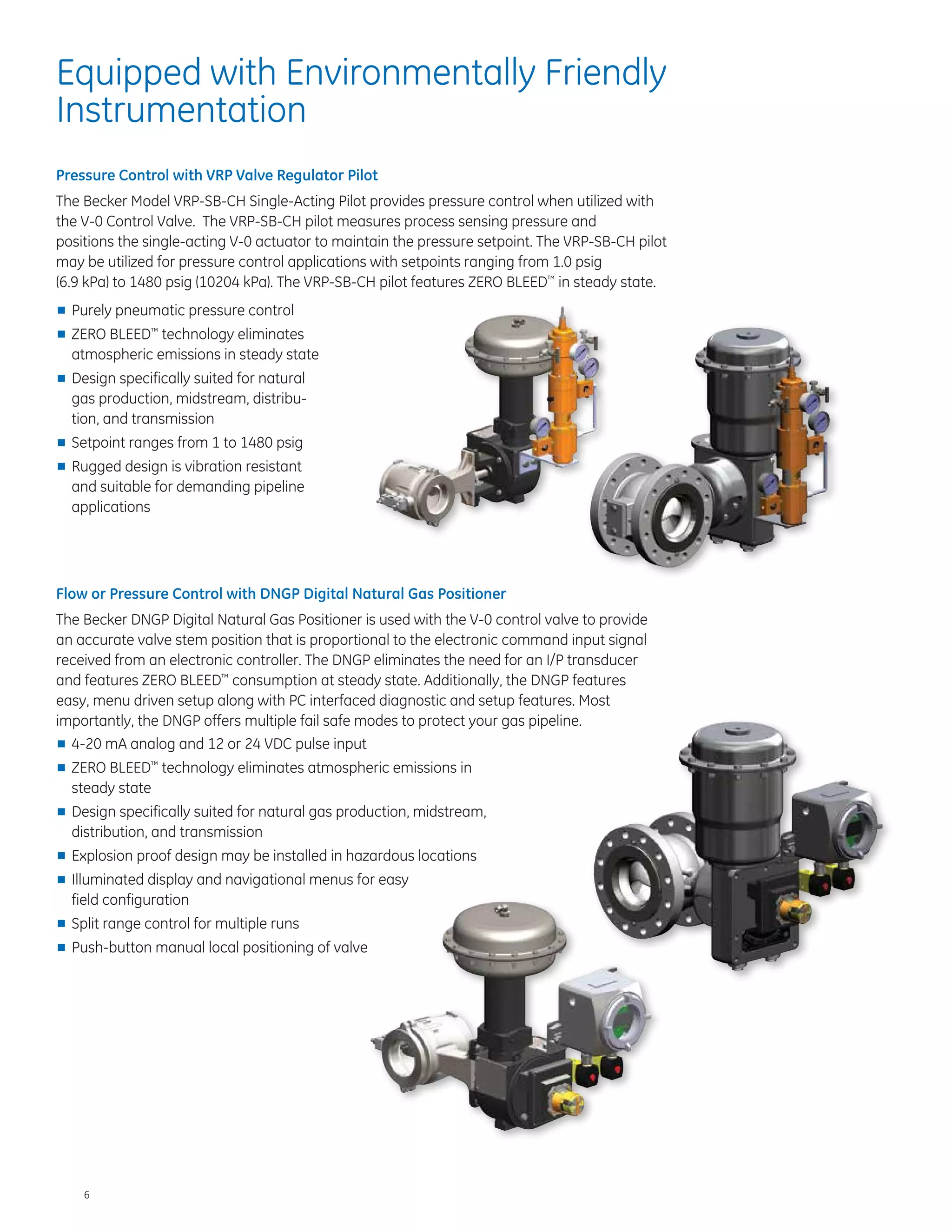 6
Equipped with Environmentally Friendly
Instrumentation
Pressure Control with VRP Valve Regulator Pilot
The Becker Model VRP-SB-CH Single-Acting Pilot provides pressure control when utilized with
the V-0 Control Valve. The VRP-SB-CH pilot measures process sensing pressure and
positions the single-acting V-0 actuator to maintain the pressure setpoint. The VRP-SB-CH pilot
may be utilized for pressure control applications with setpoints ranging from 1.0 psig
(6.9 kPa) to 1480 psig (10204 kPa). The VRP-SB-CH pilot features ZERO BLEED™
in steady state.
■■ Purely pneumatic pressure control
■■ ZERO BLEED™
technology eliminates
atmospheric emissions in steady state
■■ Design specifically suited for natural
gas production, midstream, distribu-
tion, and transmission
■■ Setpoint ranges from 1 to 1480 psig
■■ Rugged design is vibration resistant
and suitable for demanding pipeline
applications
Flow or Pressure Control with DNGP Digital Natural Gas Positioner
The Becker DNGP Digital Natural Gas Positioner is used with the V-0 control valve to provide
an accurate valve stem position that is proportional to the electronic command input signal
received from an electronic controller. The DNGP eliminates the need for an I/P transducer
and features ZERO BLEED™
consumption at steady state. Additionally, the DNGP features
easy, menu driven setup along with PC interfaced diagnostic and setup features. Most
importantly, the DNGP offers multiple fail safe modes to protect your gas pipeline.
■■ 4-20 mA analog and 12 or 24 VDC pulse input
■■ ZERO BLEED™
technology eliminates atmospheric emissions in
steady state
■■ Design specifically suited for natural gas production, midstream,
distribution, and transmission
■■ Explosion proof design may be installed in hazardous locations
■■ Illuminated display and navigational menus for easy
field configuration
■■ Split range control for multiple runs
■■ Push-button manual local positioning of valve
 