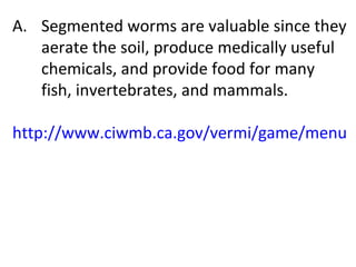 Segmented worms are valuable since they aerate the soil, produce medically useful chemicals, and provide food for many fish, invertebrates, and mammals. http://www.ciwmb.ca.gov/vermi/game/menu.html