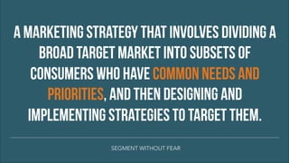 A MARKETING STRATEGY THAT INVOLVES DIVIDING A
BROAD TARGET MARKET INTO SUBSETS OF
CONSUMERS WHO HAVE COMMON NEEDS AND
PRIORITIES, AND THEN DESIGNING AND
IMPLEMENTING STRATEGIES TO TARGET THEM.
SEGMENT WITHOUT FEAR
 