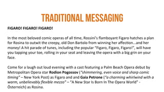 THE CURATED ARTS EXPERIENCE
FIGARO!	
  FIGARO!	
  FIGARO!	
  
	
  
In	
  the	
  most	
  beloved	
  comic	
  operas	
  of	
  all	
  4me,	
  Rossini’s	
  ﬂamboyant	
  Figaro	
  hatches	
  a	
  plan	
  
for	
  Rosina	
  to	
  outwit	
  the	
  creepy,	
  old	
  Don	
  Bartolo	
  from	
  winning	
  her	
  aﬀec4on...and	
  her	
  
money!	
  A	
  hit	
  parade	
  of	
  tunes,	
  including	
  the	
  popular	
  “Figaro,	
  Figaro,	
  Figaro!”,	
  will	
  have	
  
you	
  tapping	
  your	
  toe,	
  rolling	
  in	
  your	
  seat	
  and	
  leaving	
  the	
  opera	
  with	
  a	
  big	
  grin	
  on	
  your	
  
face.	
  	
  
	
  
Come	
  for	
  a	
  laugh	
  out	
  loud	
  evening	
  with	
  a	
  cast	
  featuring	
  a	
  Palm	
  Beach	
  Opera	
  debut	
  by	
  
Metropolitan	
  Opera	
  star	
  Rodion	
  Pogossov	
  (“shimmering,	
  even	
  voice	
  and	
  sharp	
  comic	
  
2ming”	
  –	
  New	
  York	
  Post)	
  as	
  Figaro	
  and	
  and	
  Gaia	
  Petrone	
  (“a	
  charming	
  whirlwind	
  with	
  a	
  
warm,	
  unbelievably	
  ﬂexible	
  mezzo”	
  –	
  “A	
  New	
  Star	
  Is	
  Born	
  In	
  The	
  Opera	
  World”	
  -­‐	
  
Österreich)	
  as	
  Rosina.	
  	
  
TRADITIONAL MESSAGING
 