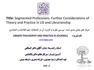 Title: Segmented Professions: Further Considerations of
Theory and Practice in LIS and Librarianship
‫شده‬ ‫بندي‬ ‫بخش‬ ‫هاي‬ ‫حرفه‬:‫کتابداري‬ ‫و‬ ‫اطالعات‬ ‫علم‬ ،‫کتابخانه‬ ‫در‬ ‫آن‬ ‫کاربرد‬ ‫و‬ ‫نظريه‬ ‫بررسي‬
 