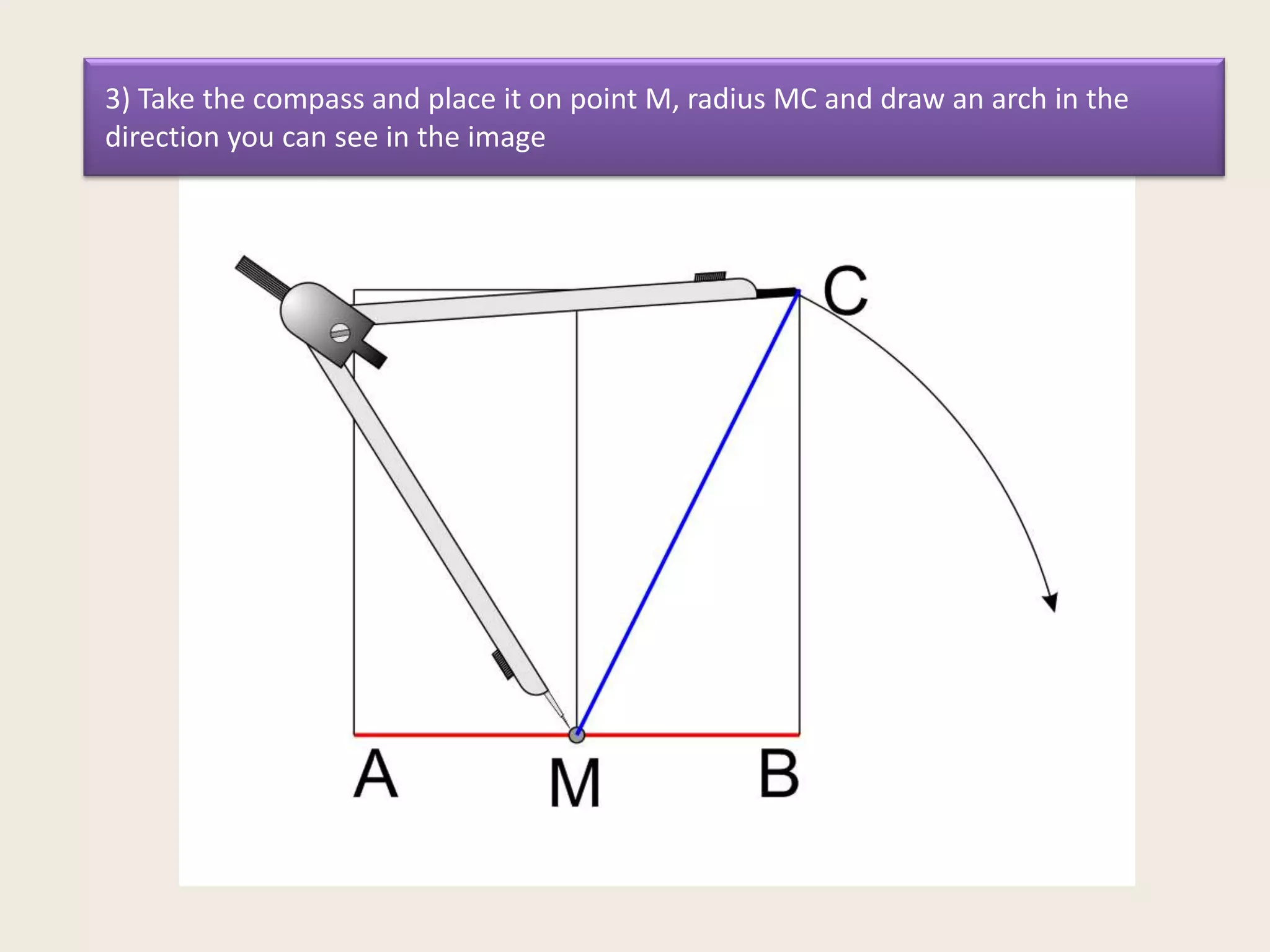 3) Take the compass and place it on point M, radius MC and draw an arch in the
direction you can see in the image

 