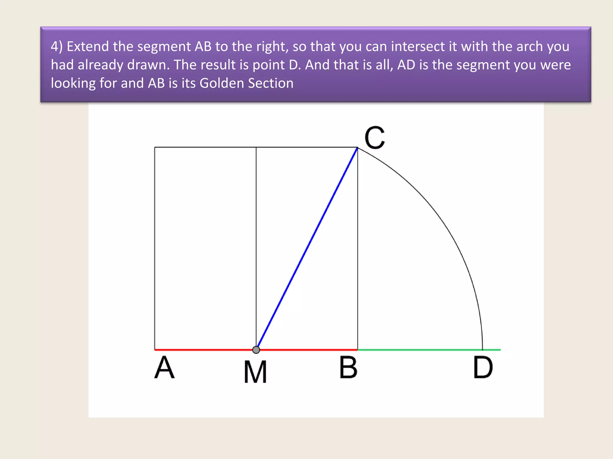 4) Extend the segment AB to the right, so that you can intersect it with the arch you
had already drawn. The result is point D. And that is all, AD is the segment you were
looking for and AB is its Golden Section

 