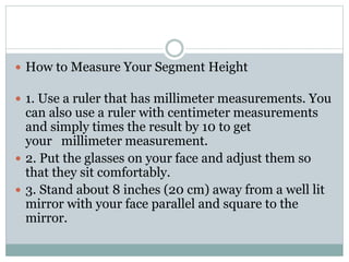 How to Measure Your Segment Height
 1. Use a ruler that has millimeter measurements. You
can also use a ruler with centimeter measurements
and simply times the result by 10 to get
your millimeter measurement.
 2. Put the glasses on your face and adjust them so
that they sit comfortably.
 3. Stand about 8 inches (20 cm) away from a well lit
mirror with your face parallel and square to the
mirror.
 