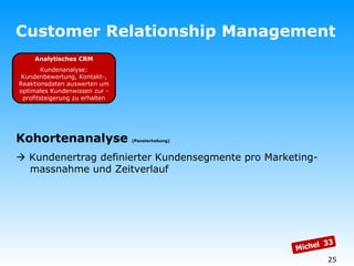 Customer Relationship Management Analytisches CRM Kundenanalyse: Kundenbewertung, Kontakt-, Reaktionsdaten auswerten um optimales Kundenwissen zur -profitsteigerung zu erhalten Kohortenanalyse  (Panelerhebung)    Kundenertrag definierter Kundensegmente pro Marketing-   massnahme und Zeitverlauf Michel  33 