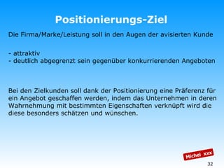 Positionierungs-Ziel Michel  xxx Die Firma/Marke/Leistung soll in den Augen der avisierten Kunde  - attraktiv  - deutlich abgegrenzt sein gegenüber konkurrierenden Angeboten Bei den Zielkunden soll dank der Positionierung eine Präferenz für ein Angebot geschaffen werden, indem das Unternehmen in deren Wahrnehmung mit bestimmten Eigenschaften verknüpft wird die diese besonders schätzen und wünschen. 
