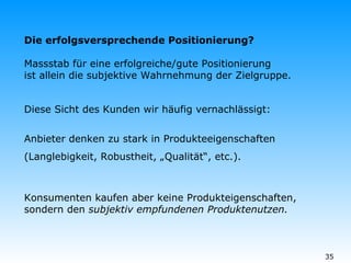 Die erfolgsversprechende Positionierung? Massstab für eine erfolgreiche/gute Positionierung ist allein die subjektive Wahrnehmung der Zielgruppe. Diese Sicht des Kunden wir häufig vernachlässigt: Anbieter denken zu stark in Produkteeigenschaften (Langlebigkeit, Robustheit, „Qualität“, etc.). Konsumenten kaufen aber keine Produkteigenschaften, sondern den  subjektiv empfundenen Produktenutzen. 