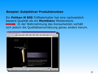 Ein  Pelikan M 805  Füllfederhalter hat eine nachweislich bessere Qualität als ein  Montblanc  Meisterstück.   In der Wahrnehmung des Konsumenten verhält sich jedoch die Qualitätseinschätzung genau anders herum. Beispiel: Subjektiver Produktenutzen 
