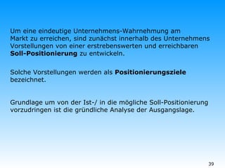 Um eine eindeutige Unternehmens-Wahrnehmung am Markt zu erreichen, sind zunächst innerhalb des Unternehmens Vorstellungen von einer erstrebenswerten und erreichbaren  Soll-Positionierung  zu entwickeln. Solche Vorstellungen werden als  Positionierungsziele bezeichnet. Grundlage um von der Ist-/ in die mögliche Soll-Positionierung vorzudringen ist die gründliche Analyse der Ausgangslage. 