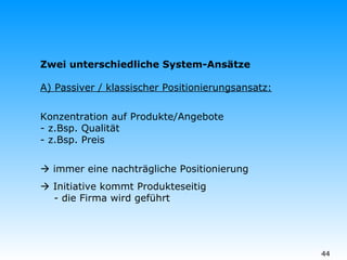 Zwei unterschiedliche System-Ansätze A) Passiver / klassischer Positionierungsansatz: Konzentration auf Produkte/Angebote - z.Bsp. Qualität - z.Bsp. Preis    immer eine nachträgliche Positionierung    Initiative kommt Produkteseitig   - die Firma wird geführt 