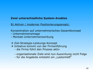 Zwei unterschiedliche System-Ansätze B) Aktiver / moderner Positionierungsansatz: Konzentration auf unternehmerisches Gesamtkonzept  - Unternehmensimage - Mentale Unternehmenswirkung      Ziel-Strategie-Leistungs-Konzept   Initiative kommt von der Firmenführung   - die Firma führt den Prozess aktiv - organisationale Ziele sind nun Auswirkung  nicht  Folge   - für die Angebote entsteht ein „Lastenheft“  