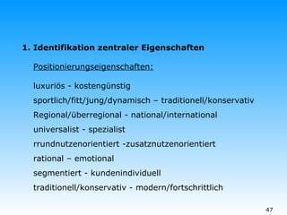 P ositionierungseigenschaften: luxuriös - kostengünstig sportlich/fitt/jung/dynamisch – traditionell/konservativ Regional/überregional - national/international universalist - spezialist rrundnutzenorientiert -zusatznutzenorientiert rational – emotional segmentiert - kundenindividuell traditionell/konservativ - modern/fortschrittlich  1. Identifikation zentraler Eigenschaften 
