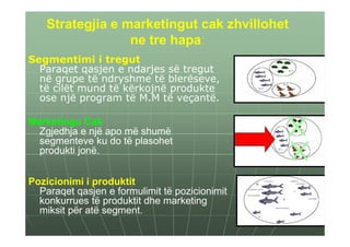 Strategjia e marketingut cak zhvillohet
                  ne tre hapa:
Segmentimi i tregut
  Paraqet qasjen e ndarjes së tregut
  në grupe të ndryshme të blerëseve,
  të cilët mund të kërkojnë produkte
  ose një program të M.M të veçantë.

Marketingu Cak
  Zgjedhja e një apo më shumë
  segmenteve ku do të plasohet
  produkti jonë.


Pozicionimi i produktit
  Paraqet qasjen e formulimit të pozicionimit
  konkurrues të produktit dhe marketing
  miksit për atë segment.
 