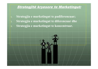 Strategjitë kryesore te Marketingut:

1.   Strategjia e marketingut te padiferencuar;
2.   Strategjia e marketingut te diferencuar dhe
3.   Strategjia e marketingut te koncentruar.
 