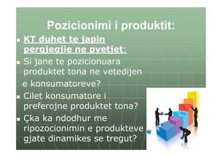 Pozicionimi i produktit:
KT duhet te japin
pergjegjie ne pyetjet:
Si jane te pozicionuara
produktet tona ne vetedijen
e konsumatoreve?
Cilet konsumatore i
preferojne produktet tona?
Çka ka ndodhur me
ripozocionimin e produkteve
gjate dinamikes se tregut?
 