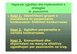 Hapat per zgjedhjen dhe implementimin e
                strategjise
              te pozicionimit
Hapi 1. Identifikoni grupin e
mundshem te perparesive
konkuruese: Dallimet konkurruese

Hapi 2. Zgjidhni perparesite e
verteta konkurruese.

Hapi 3. Komunikoni dhe
shperndani ne menyre efektive
zgjedhejen per pozicionim ne treg.
 