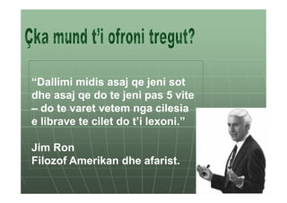 “Dallimi midis asaj qe jeni sot
dhe asaj qe do te jeni pas 5 vite
– do te varet vetem nga cilesia
e librave te cilet do t’i lexoni.”

Jim Ron
Filozof Amerikan dhe afarist.
 