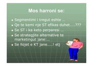 Mos harroni se:
Segmentimi i tregut eshte …
Qe te kemi nje ST efikas duhet…..???
Se ST i ka keto perparesi …
Se strategjite alternative te
marketingut jane:…
Se llojet e KT jane…..! etj
 