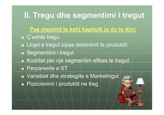 II. Tregu dhe segmentimi i tregut
 Pas mesimit te ketij kapitulli ju do te dini:
Ç’eshte tregu
Llojet e tregut sipas destinimit te produktit
Segmentimi i tregut
Kushtet per nje segmentim efikas te tregut
Perparesite e ST
Variablat dhe strategjite e Marketingut
Pozicionimi i produktit ne treg
 
