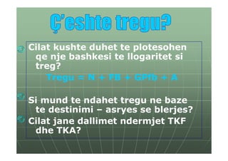 Cilat kushte duhet te plotesohen
 qe nje bashkesi te llogaritet si
 treg?
    Tregu = N + FB + GPfb + A

Si mund te ndahet tregu ne baze
 te destinimi – asryes se blerjes?
Cilat jane dallimet ndermjet TKF
 dhe TKA?
 