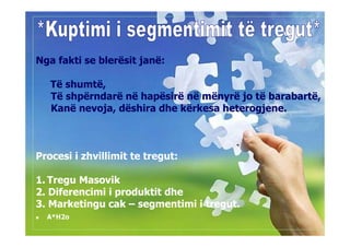 Nga fakti se blerësit janë:

   Të shumtë,
   Të shpërndarë në hapësirë në mënyrë jo të barabartë,
   Kanë nevoja, dëshira dhe kërkesa heterogjene.



Procesi i zhvillimit te tregut:

1. Tregu Masovik
2. Diferencimi i produktit dhe
3. Marketingu cak – segmentimi i tregut.
  A*H2o
 