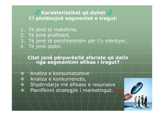 Karakteristikat që duhet
     t’i plotësojnë segmentet e tregut:

1.   Të   jenë   të matshme,
2.   Të   jenë   profitabil,
3.   Të   jenë   të përshtatshëm për t’u shërbyer,
4.   Të   jenë   stabil.

     Cilat janë përparësitë afariste që dalin
         nga segmentimi efikas i tregut?

      Analiza e konsumatoreve
      Analiza e konkurrencës,
      Shpërndarja më efikase e resurseve
      Planifikimi strategjik i marketingut. HINKA
 