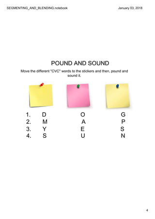 SEGMENTING_AND_BLENDING.notebook
4
January 03, 2018
POUND AND SOUND
Move the different "CVC" words to the stickers and then, pound and 
sound it. 
1.       D                     O                      G
2.       M                     A                      P
3.       Y                     E                      S
4.       S                     U                      N
 