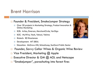 Brent Harrison
    Founder & President, SmokeJumper Strategy
         Over 30 projects in Marketing Strategy, Product Innovation &
          Online Marketing
         B2B: Ariba, Emerson, MerchantCircle, VeriSign
         B2C: MyWire, Veoh, Yahoo!, Yakima
         Biotech: BD Biosciences
         Development: M7 (BEA)
         Education: McGraw-Hill, SchoolLoop, SunGard Public Sector
     Founder, Savvy Cellar Wines & Organic Wine Review
    Vice President, Marketing @ Apple
    Executive Director & GM @ AOL and Netscape
    “Smokejumper”, parachuting into forest fires
 