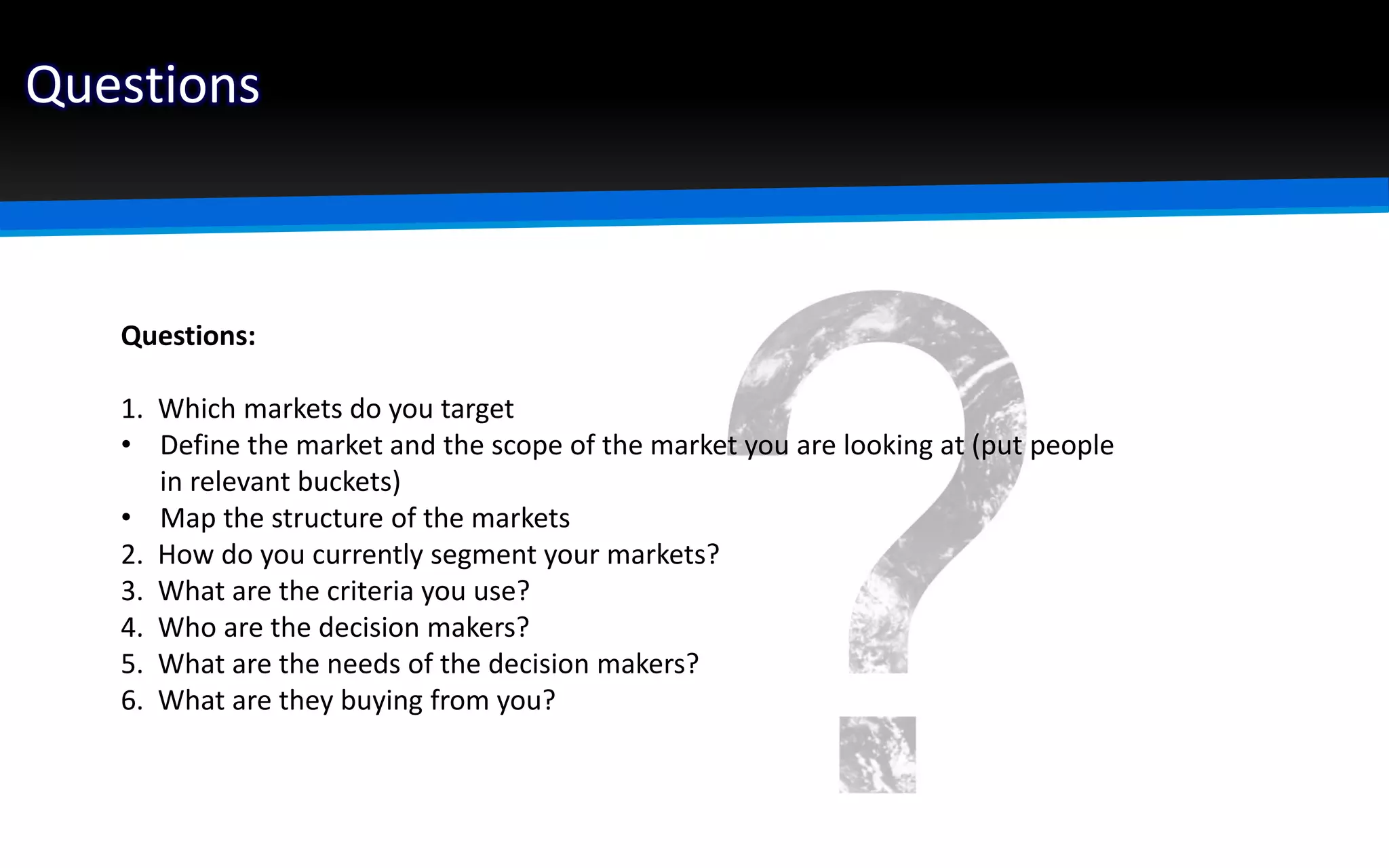 Questions
Questions:
1. Which markets do you target
• Define the market and the scope of the market you are looking at (put people
in relevant buckets)
• Map the structure of the markets
2. How do you currently segment your markets?
3. What are the criteria you use?
4. Who are the decision makers?
5. What are the needs of the decision makers?
6. What are they buying from you?
 