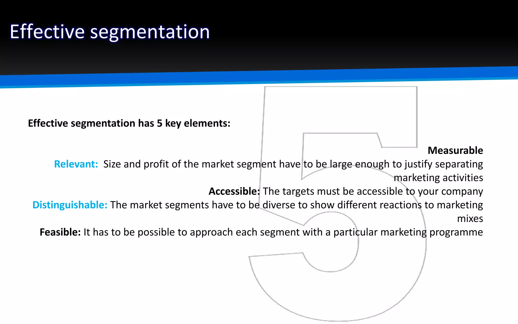 Effective segmentation
Effective segmentation has 5 key elements:
Measurable
Relevant: Size and profit of the market segment have to be large enough to justify separating
marketing activities
Accessible: The targets must be accessible to your company
Distinguishable: The market segments have to be diverse to show different reactions to marketing
mixes
Feasible: It has to be possible to approach each segment with a particular marketing programme
 