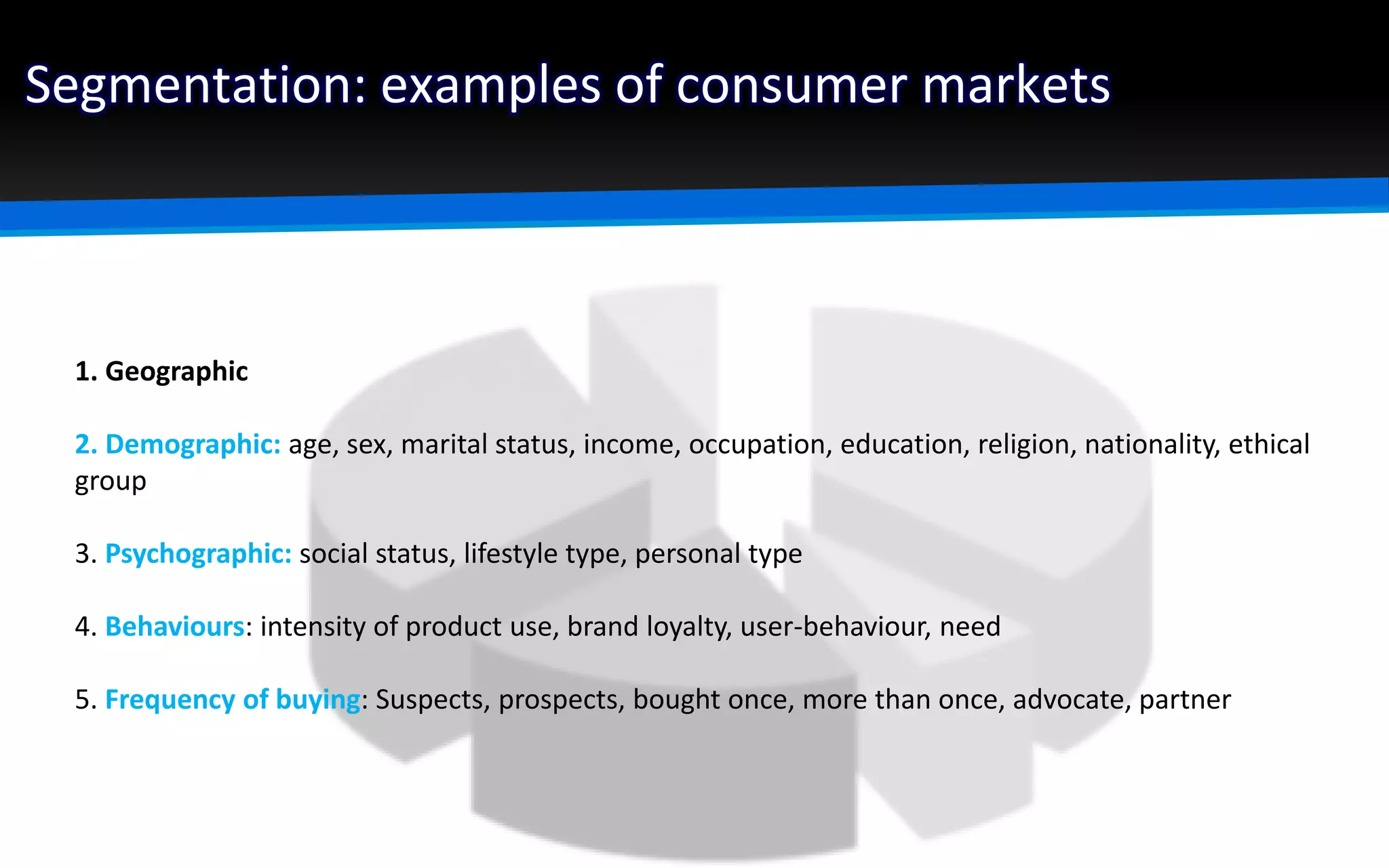 Segmentation: examples of consumer markets
1. Geographic
2. Demographic: age, sex, marital status, income, occupation, education, religion, nationality, ethical
group
3. Psychographic: social status, lifestyle type, personal type
4. Behaviours: intensity of product use, brand loyalty, user-behaviour, need
5. Frequency of buying: Suspects, prospects, bought once, more than once, advocate, partner
 