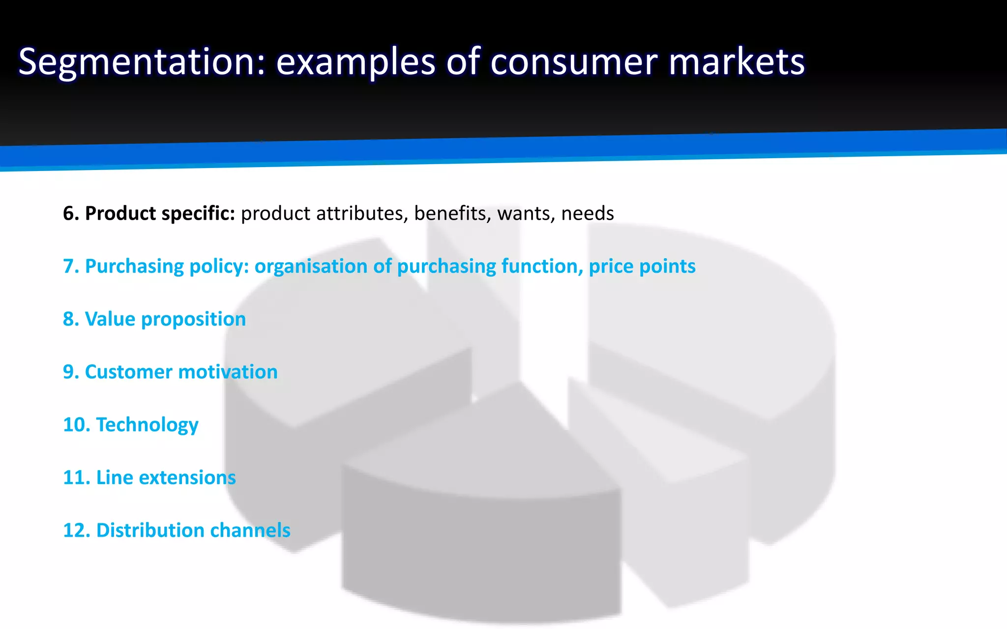 Segmentation: examples of consumer markets
6. Product specific: product attributes, benefits, wants, needs
7. Purchasing policy: organisation of purchasing function, price points
8. Value proposition
9. Customer motivation
10. Technology
11. Line extensions
12. Distribution channels
 