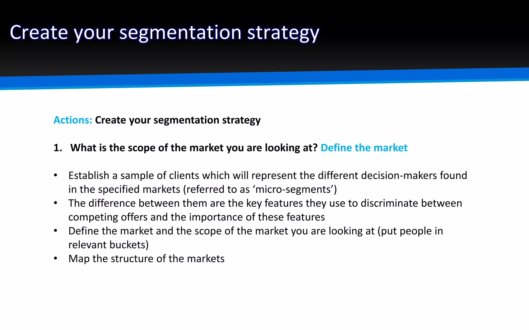Create your segmentation strategy
Actions: Create your segmentation strategy
1. What is the scope of the market you are looking at? Define the market
• Establish a sample of clients which will represent the different decision-makers found
in the specified markets (referred to as ‘micro-segments’)
• The difference between them are the key features they use to discriminate between
competing offers and the importance of these features
• Define the market and the scope of the market you are looking at (put people in
relevant buckets)
• Map the structure of the markets
 
