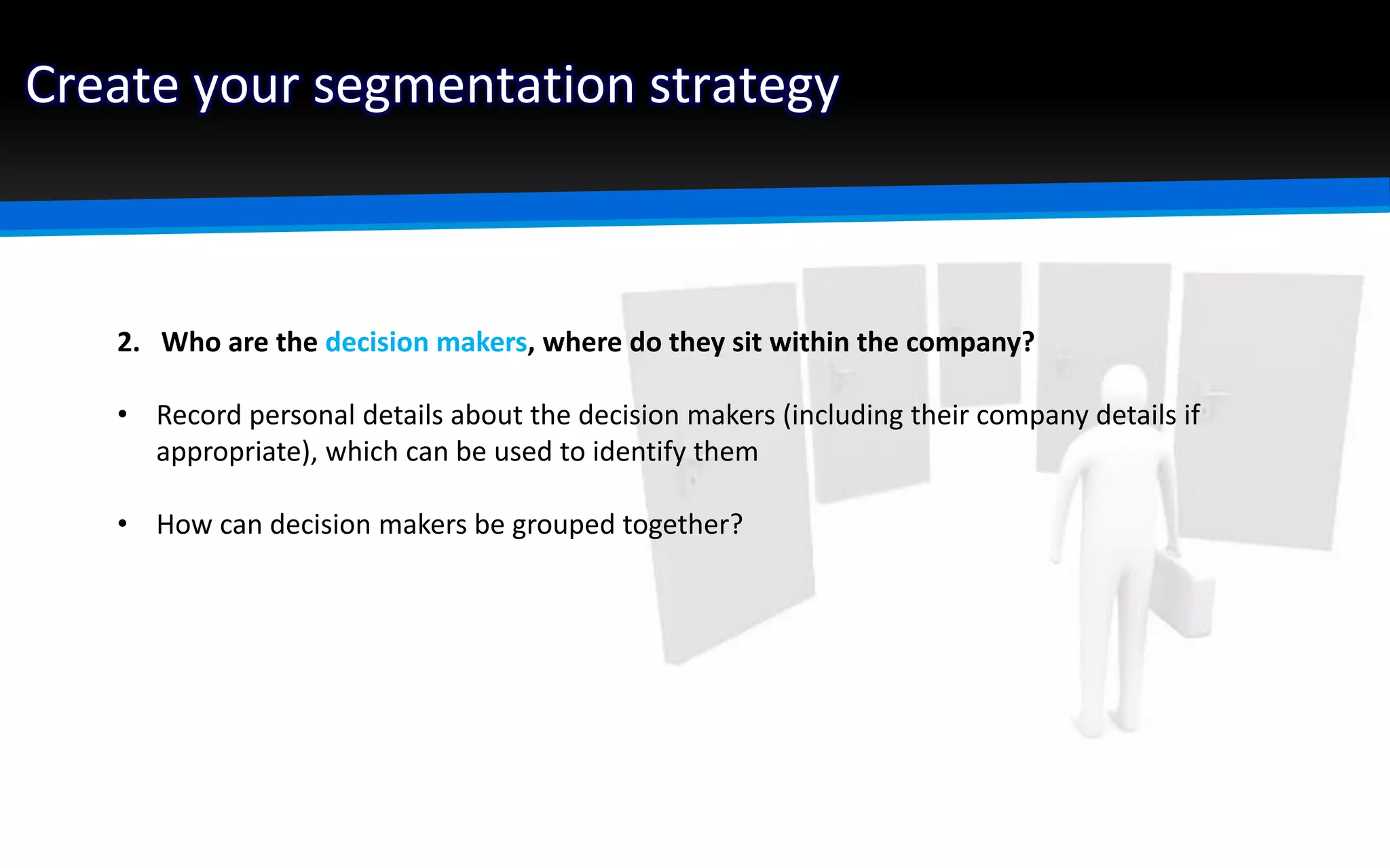 Create your segmentation strategy
2. Who are the decision makers, where do they sit within the company?
• Record personal details about the decision makers (including their company details if
appropriate), which can be used to identify them
• How can decision makers be grouped together?
 