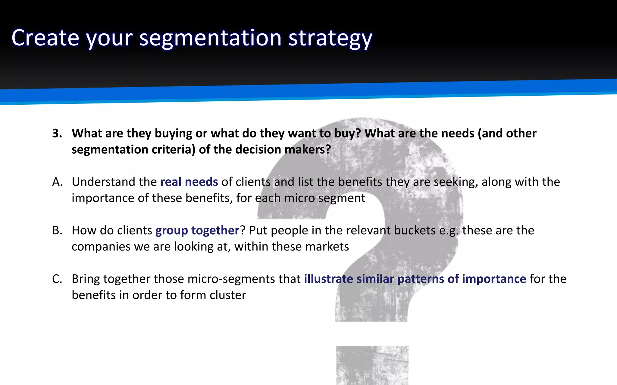 Create your segmentation strategy
3. What are they buying or what do they want to buy? What are the needs (and other
segmentation criteria) of the decision makers?
A. Understand the real needs of clients and list the benefits they are seeking, along with the
importance of these benefits, for each micro segment
B. How do clients group together? Put people in the relevant buckets e.g. these are the
companies we are looking at, within these markets
C. Bring together those micro-segments that illustrate similar patterns of importance for the
benefits in order to form cluster
 
