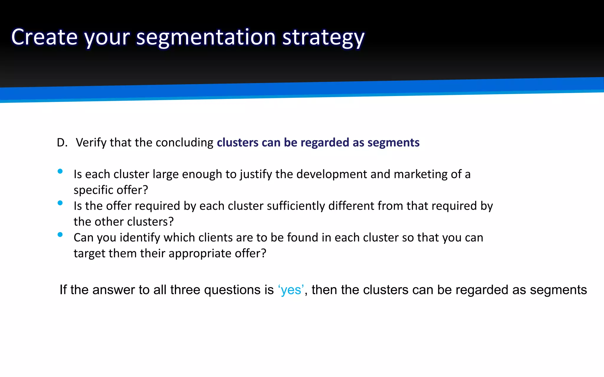 Create your segmentation strategy
D. Verify that the concluding clusters can be regarded as segments
• Is each cluster large enough to justify the development and marketing of a
specific offer?
• Is the offer required by each cluster sufficiently different from that required by
the other clusters?
• Can you identify which clients are to be found in each cluster so that you can
target them their appropriate offer?
If the answer to all three questions is ‘yes’, then the clusters can be regarded as segments
 