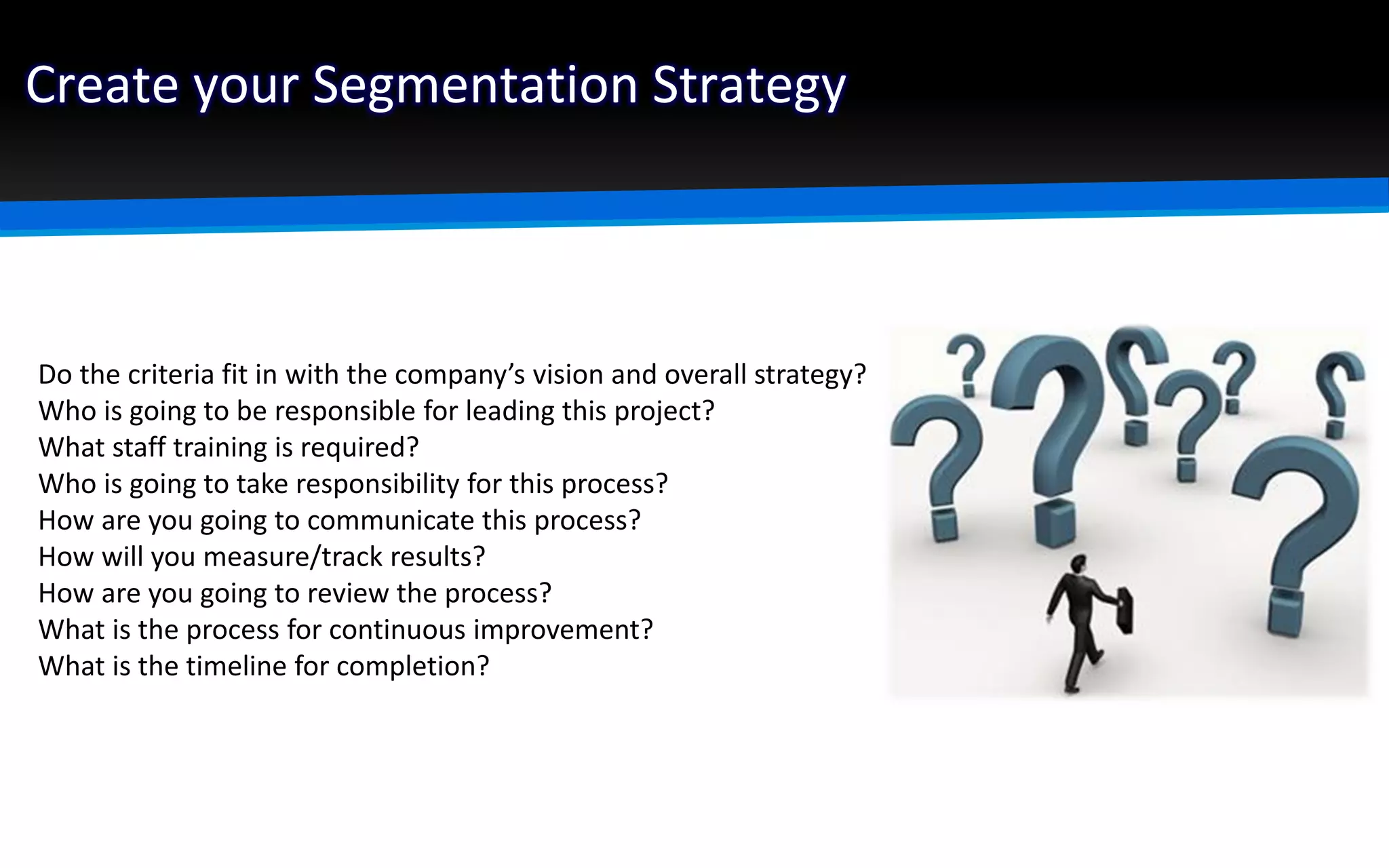 Create your Segmentation Strategy
Do the criteria fit in with the company’s vision and overall strategy?
Who is going to be responsible for leading this project?
What staff training is required?
Who is going to take responsibility for this process?
How are you going to communicate this process?
How will you measure/track results?
How are you going to review the process?
What is the process for continuous improvement?
What is the timeline for completion?
 