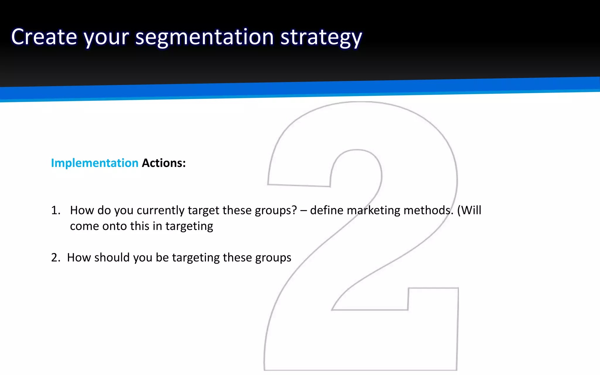 Create your segmentation strategy
Implementation Actions:
1. How do you currently target these groups? – define marketing methods. (Will
come onto this in targeting
2. How should you be targeting these groups
 