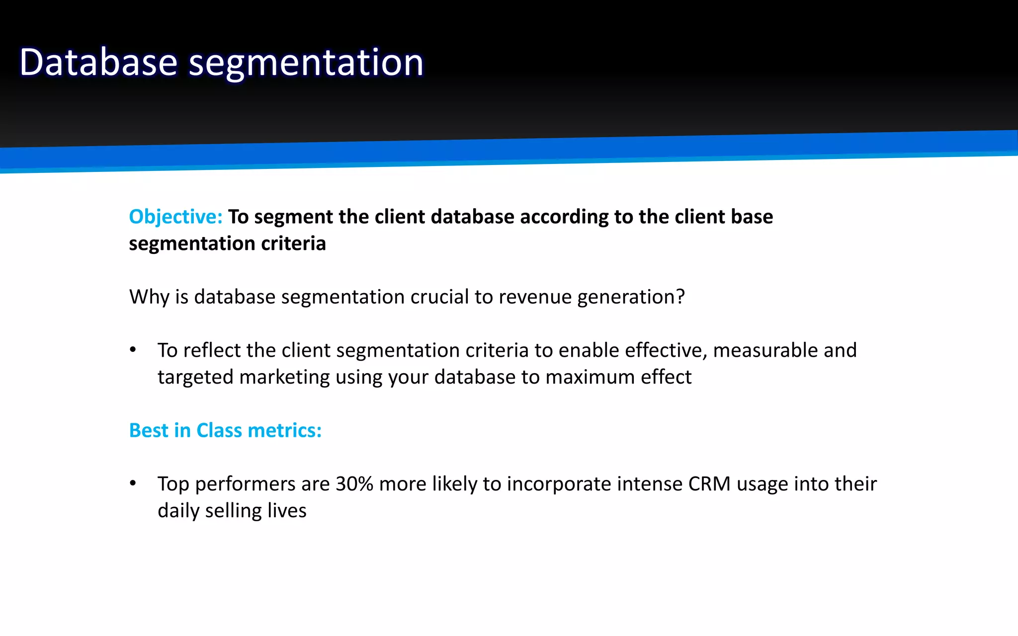 Database segmentation
Objective: To segment the client database according to the client base
segmentation criteria
Why is database segmentation crucial to revenue generation?
• To reflect the client segmentation criteria to enable effective, measurable and
targeted marketing using your database to maximum effect
Best in Class metrics:
• Top performers are 30% more likely to incorporate intense CRM usage into their
daily selling lives
 