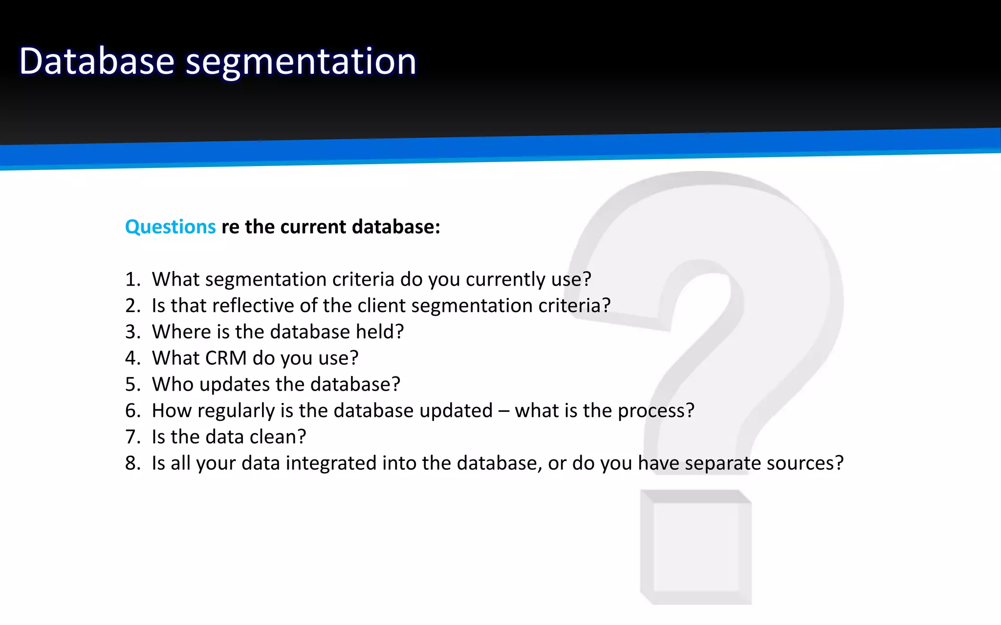 Database segmentation
Questions re the current database:
1. What segmentation criteria do you currently use?
2. Is that reflective of the client segmentation criteria?
3. Where is the database held?
4. What CRM do you use?
5. Who updates the database?
6. How regularly is the database updated – what is the process?
7. Is the data clean?
8. Is all your data integrated into the database, or do you have separate sources?
 