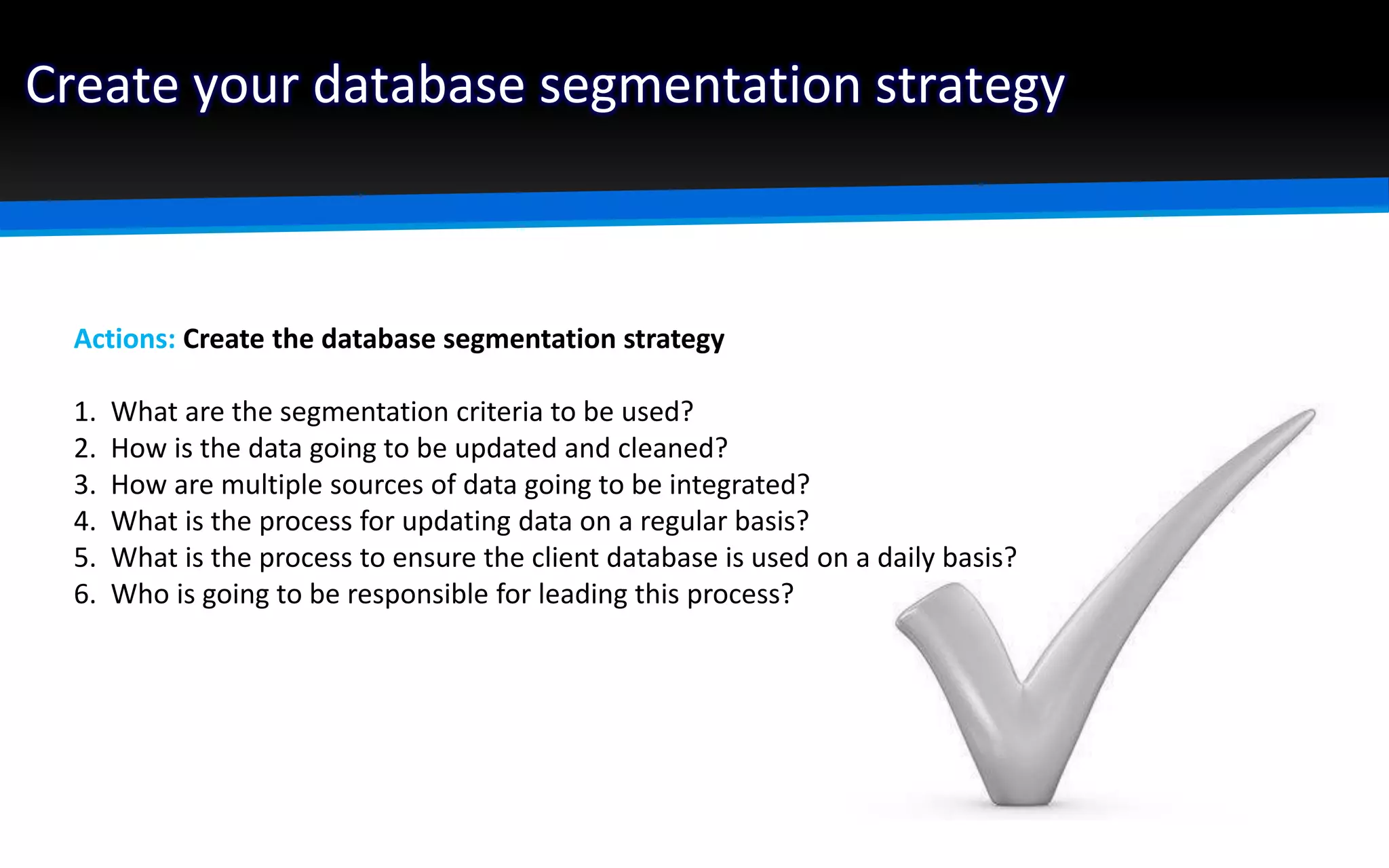 Create your database segmentation strategy
Actions: Create the database segmentation strategy
1. What are the segmentation criteria to be used?
2. How is the data going to be updated and cleaned?
3. How are multiple sources of data going to be integrated?
4. What is the process for updating data on a regular basis?
5. What is the process to ensure the client database is used on a daily basis?
6. Who is going to be responsible for leading this process?
 