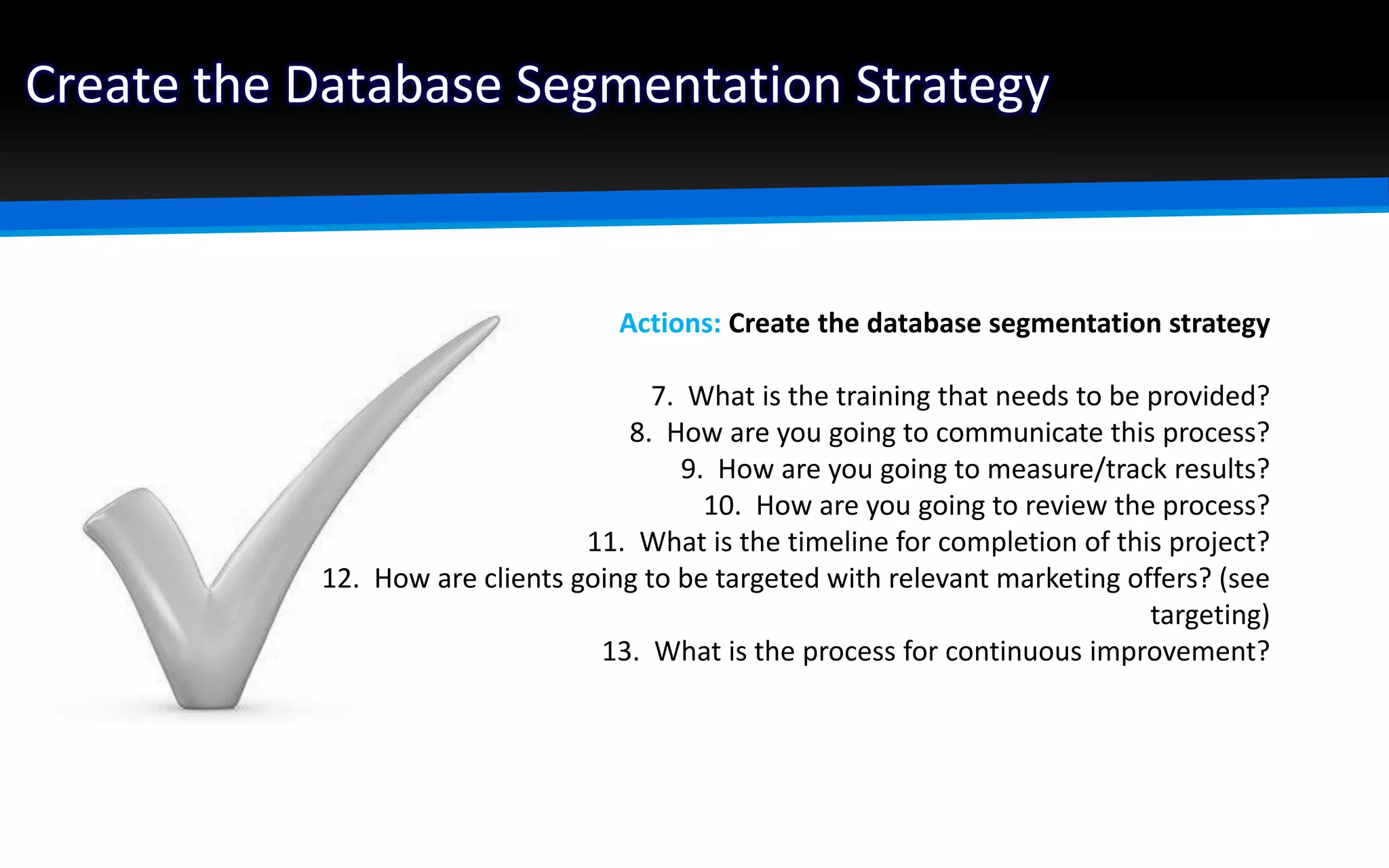 Create the Database Segmentation Strategy
Actions: Create the database segmentation strategy
7. What is the training that needs to be provided?
8. How are you going to communicate this process?
9. How are you going to measure/track results?
10. How are you going to review the process?
11. What is the timeline for completion of this project?
12. How are clients going to be targeted with relevant marketing offers? (see
targeting)
13. What is the process for continuous improvement?
 