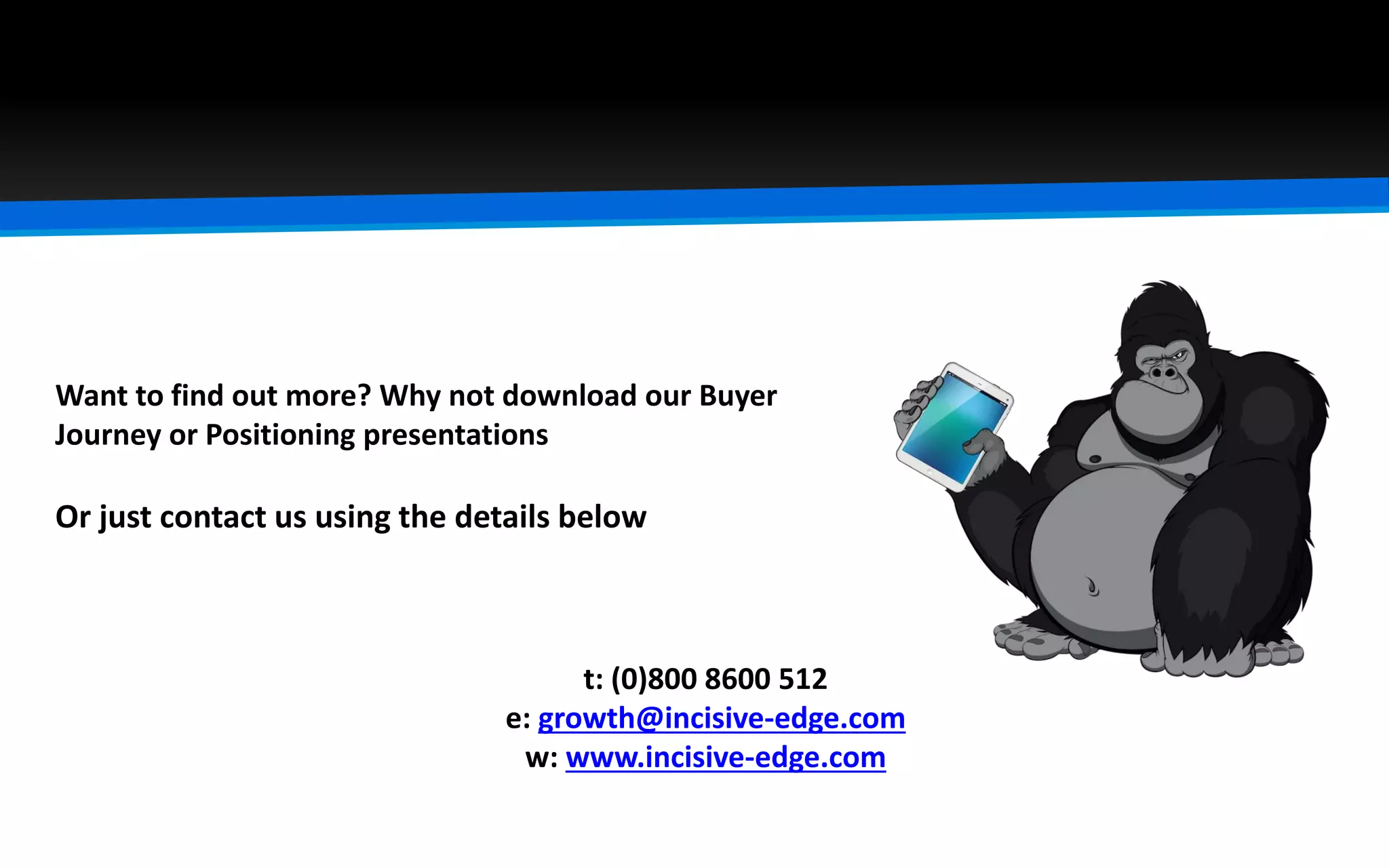 t: (0)800 8600 512
e: growth@incisive-edge.com
w: www.incisive-edge.com
Want to find out more? Why not download our Buyer
Journey or Positioning presentations
Or just contact us using the details below
 