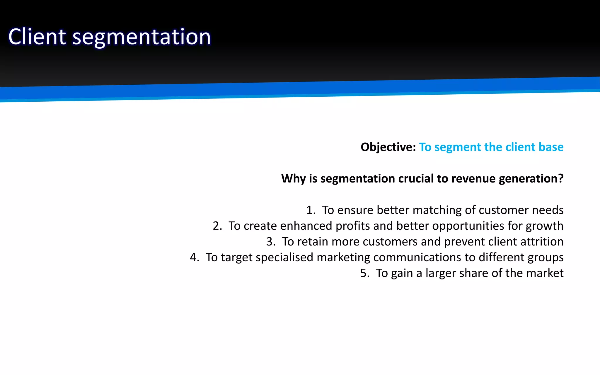 Client segmentation
Objective: To segment the client base
Why is segmentation crucial to revenue generation?
1. To ensure better matching of customer needs
2. To create enhanced profits and better opportunities for growth
3. To retain more customers and prevent client attrition
4. To target specialised marketing communications to different groups
5. To gain a larger share of the market
 