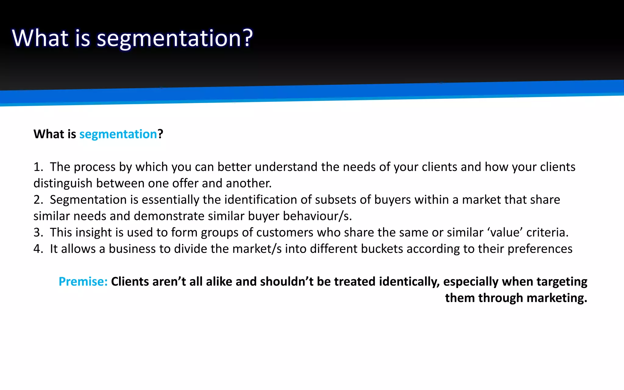 What is segmentation?
What is segmentation?
1. The process by which you can better understand the needs of your clients and how your clients
distinguish between one offer and another.
2. Segmentation is essentially the identification of subsets of buyers within a market that share
similar needs and demonstrate similar buyer behaviour/s.
3. This insight is used to form groups of customers who share the same or similar ‘value’ criteria.
4. It allows a business to divide the market/s into different buckets according to their preferences
Premise: Clients aren’t all alike and shouldn’t be treated identically, especially when targeting
them through marketing.
 