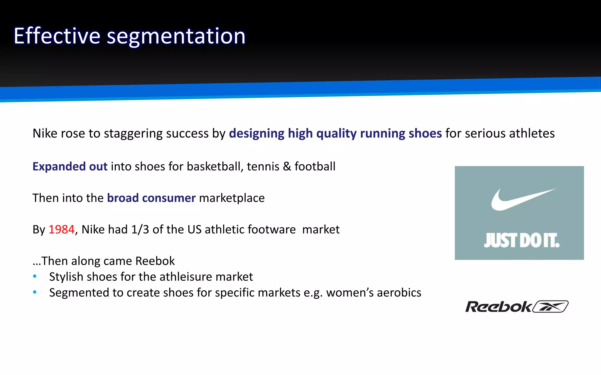 Effective segmentation
Nike rose to staggering success by designing high quality running shoes for serious athletes
Expanded out into shoes for basketball, tennis & football
Then into the broad consumer marketplace
By 1984, Nike had 1/3 of the US athletic footware market
…Then along came Reebok
• Stylish shoes for the athleisure market
• Segmented to create shoes for specific markets e.g. women’s aerobics
 